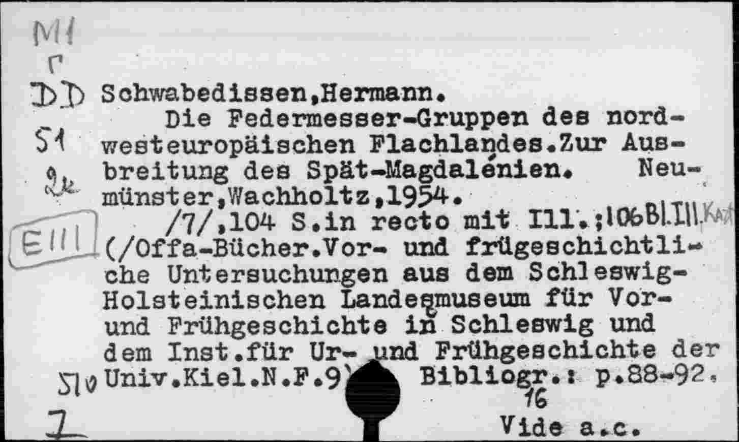 ﻿Ml
$1 u
Schwabedissen.Hermann*
Die Federmesser-Gruppen des nordwesteuropäischen Flachlandes«Zur Ausbreitung des Spät-Magdalénien*	Neumünster ,Wachholt z,1954.	. „ітіЛ
/7/»104 S.in recto mit Ill.jlObBl.IIU
Є ! (/Offa-Bücher.Vor- und frügeschichtli-che Untersuchungen aus dem Schleswig-Holsteinischen Lande^museum für Vor-und Frühgeschichte inSchleswig und dem Inst.für Ur-S^Univ.Kiel.N.F*9i
nd Frühgeschichte der к Biblio^r.: р.88-92,
Vide а.с.